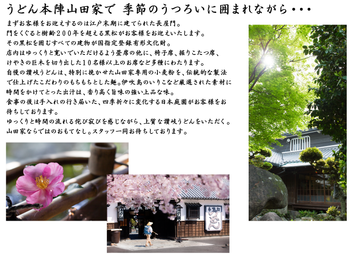 うどん本陣山田家で 季節のうつろいに囲まれながら・・・まずお客様をお迎えするのは江戸末期に建てられた長屋門。門をくぐると樹齢200年を超える黒松がお客様をお迎えいたします。その黒松を囲むすべての建物が国指定登録有形文化財。店内はゆっくりと寛いでいただけるよう畳席の他に、椅子席、掘りこたつ席、けやきの巨木を切り出した10名様以上のお席など多種にわたります。自慢の讃岐うどんは、特別に挽かせた山田家専用の小麦粉を、伝統的な製法で仕上げたこだわりのもちもちとした麺。伊吹島のいりこなど厳選された素材に時間をかけてとった出汁は、香り高く旨味の強い上品な味。食事の後は手入れの行き届いた、四季折々に変化する日本庭園がお客様をお待ちしております。ゆっくりと時間の流れる侘び寂びを感じながら、上質な讃岐うどんをいただく。山田家ならではのおもてなし。スタッフ一同お待ちしております。