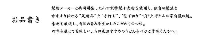 お品書き、山田家の全商品に使われている小麦粉は、製粉メーカーにより山田家専用に作られた小麦粉を使用しております。また、20年以上に渡る毎日の研究・開発により、季節・天候によって水加減、塩加減、熟成時間を微調整するのはもちろんのこと、小麦粉の配合も季節によって微調整しています。製粉メーカーと山田家が一体となって日夜研究を続けているから美味しいうどんができるのです。